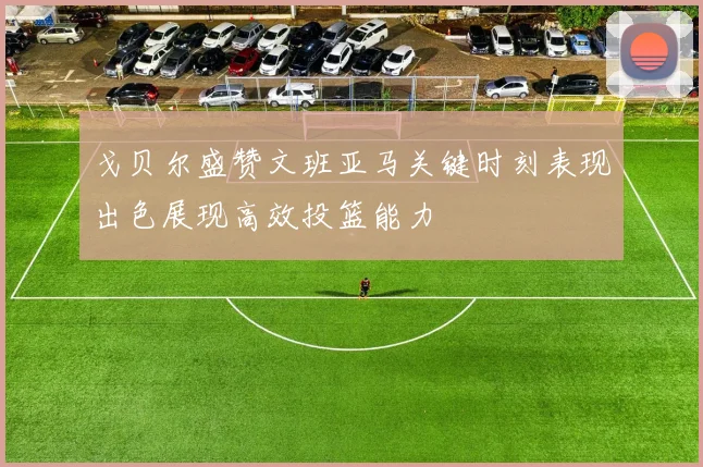 戈贝尔盛赞文班亚马关键时刻表现出色展现高效投篮能力