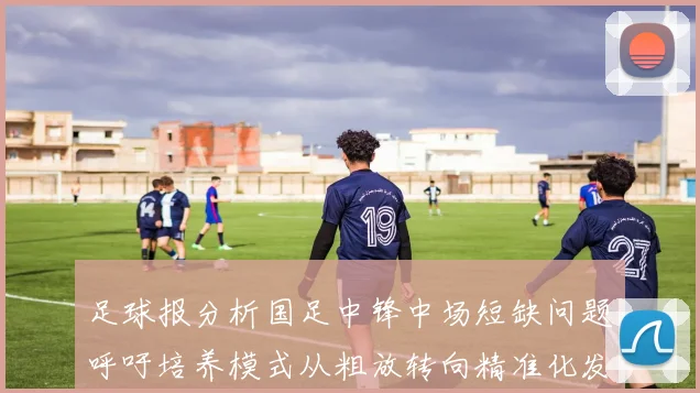 足球报分析国足中锋中场短缺问题呼吁培养模式从粗放转向精准化发展