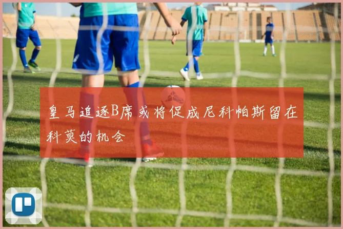 皇马追逐B席或将促成尼科帕斯留在科莫的机会