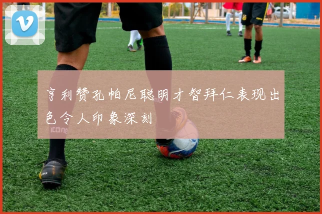 亨利赞孔帕尼聪明才智拜仁表现出色令人印象深刻