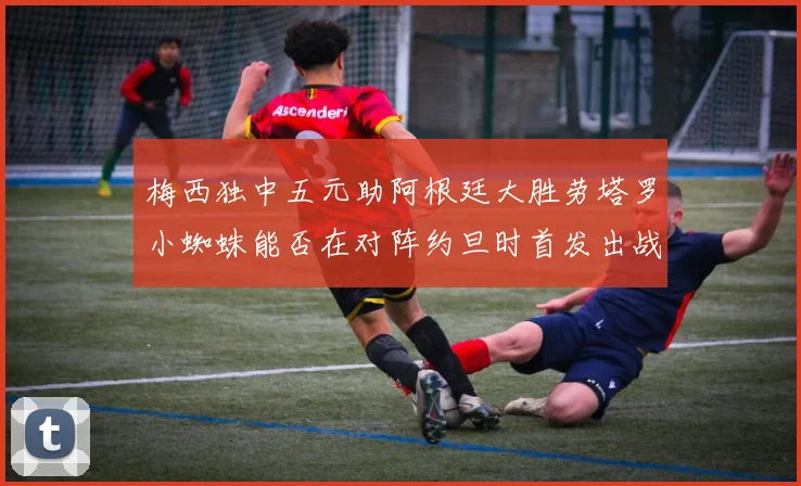 梅西独中五元助阿根廷大胜劳塔罗小蜘蛛能否在对阵约旦时首发出战