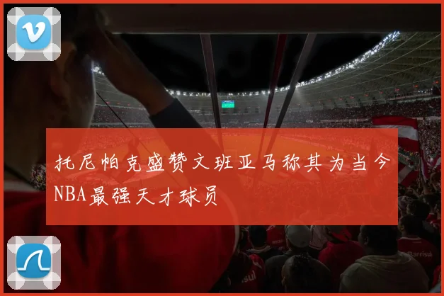 托尼帕克盛赞文班亚马称其为当今NBA最强天才球员