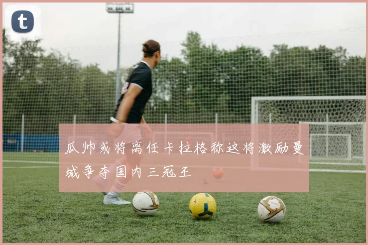 瓜帅或将离任卡拉格称这将激励曼城争夺国内三冠王