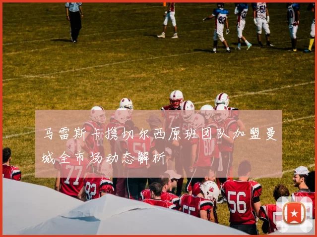 马雷斯卡携切尔西原班团队加盟曼城全市场动态解析