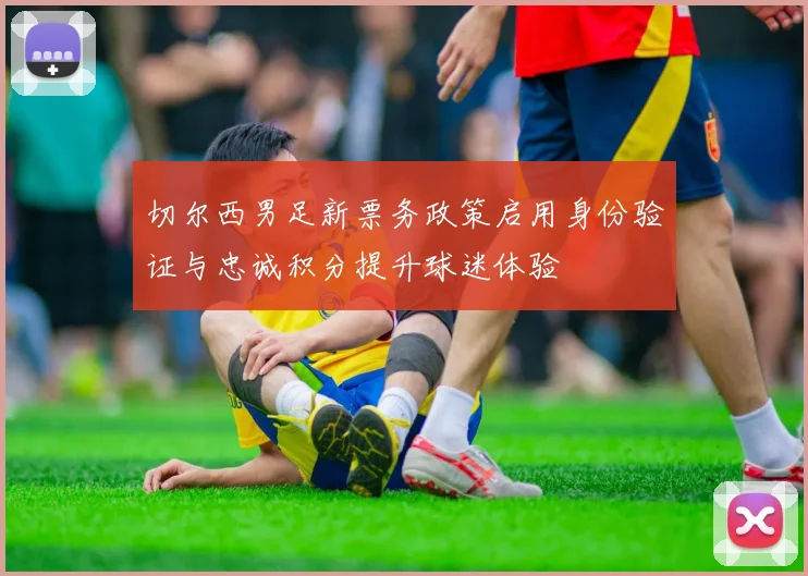 切尔西男足新票务政策启用身份验证与忠诚积分提升球迷体验