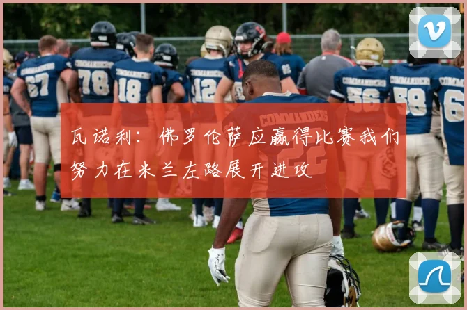 瓦诺利：佛罗伦萨应赢得比赛我们努力在米兰左路展开进攻