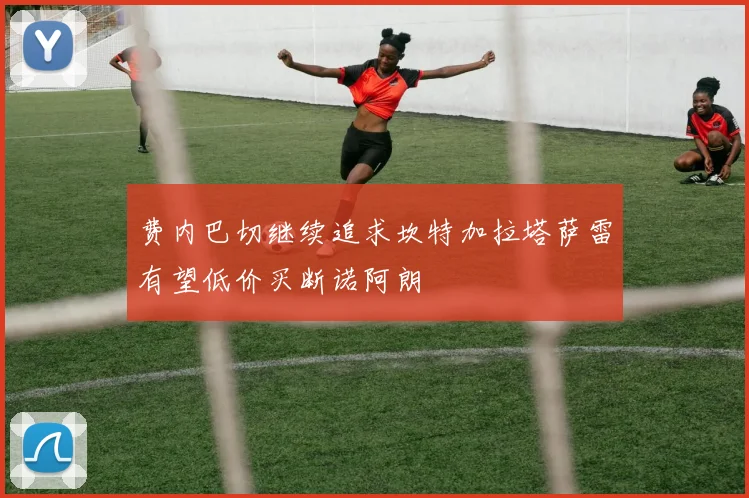 费内巴切继续追求坎特加拉塔萨雷有望低价买断诺阿朗