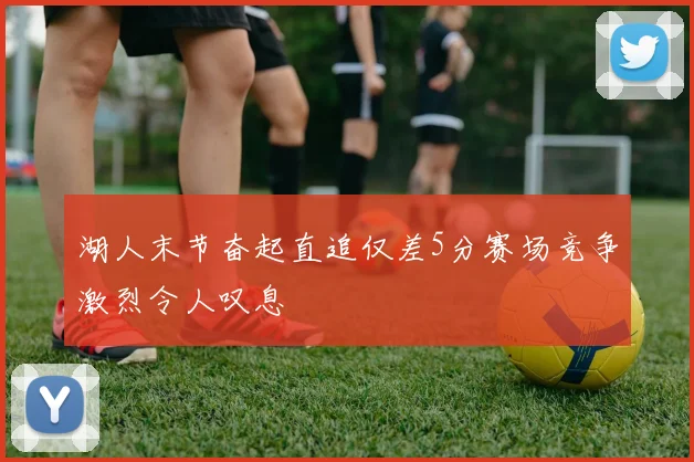 湖人末节奋起直追仅差5分赛场竞争激烈令人叹息