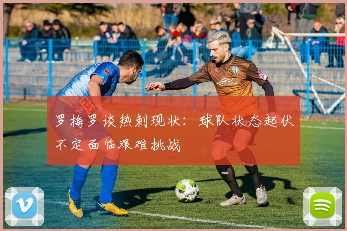 罗梅罗谈热刺现状：球队状态起伏不定面临艰难挑战