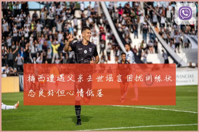梅西遭遇父亲去世谣言困扰训练状态良好但心情低落