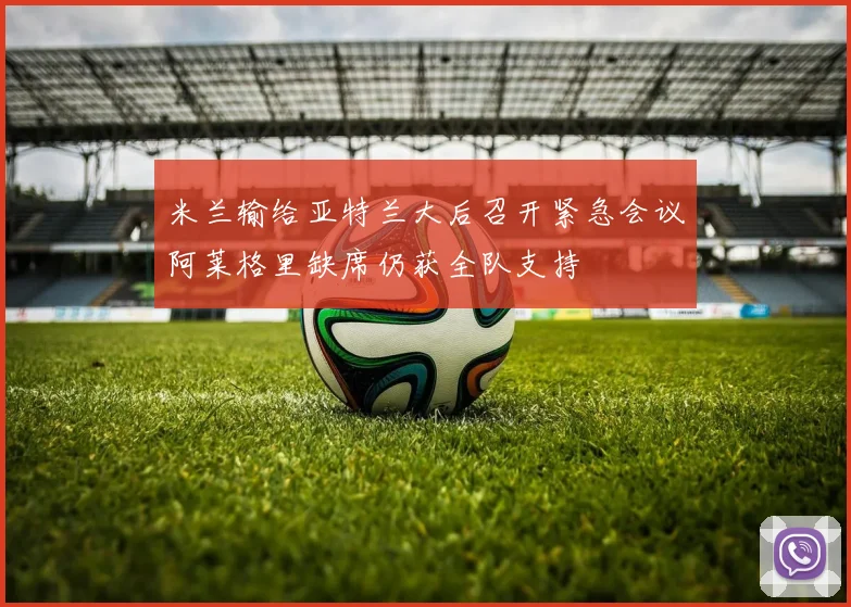米兰输给亚特兰大后召开紧急会议阿莱格里缺席仍获全队支持