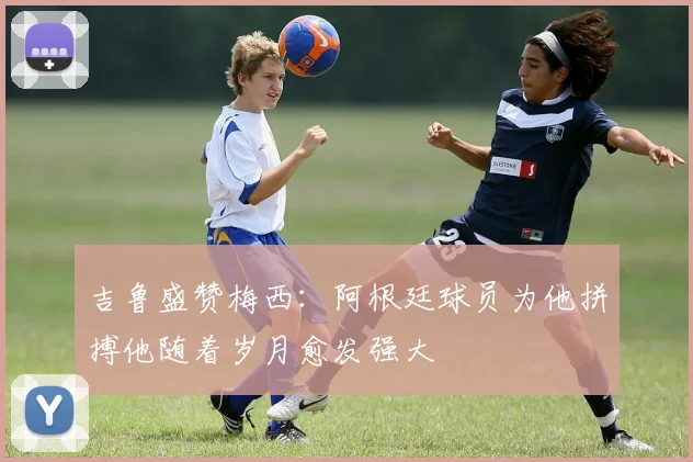 吉鲁盛赞梅西：阿根廷球员为他拼搏他随着岁月愈发强大