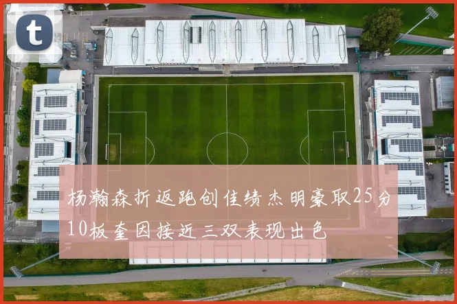 杨瀚森折返跑创佳绩杰明豪取25分10板奎因接近三双表现出色