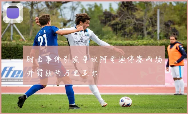 肘击事件引发争议阿奇迪停赛两场并罚款两万里亚尔