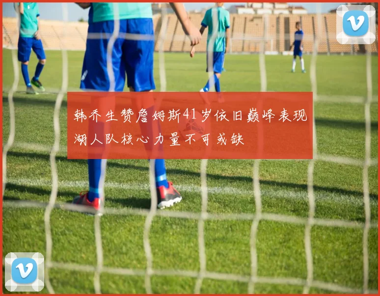 韩乔生赞詹姆斯41岁依旧巅峰表现湖人队核心力量不可或缺