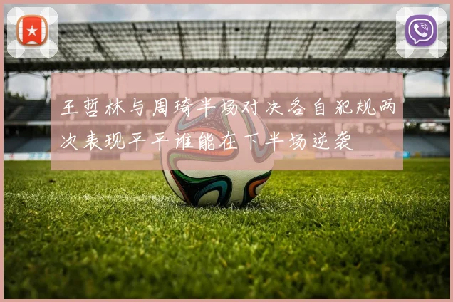 王哲林与周琦半场对决各自犯规两次表现平平谁能在下半场逆袭
