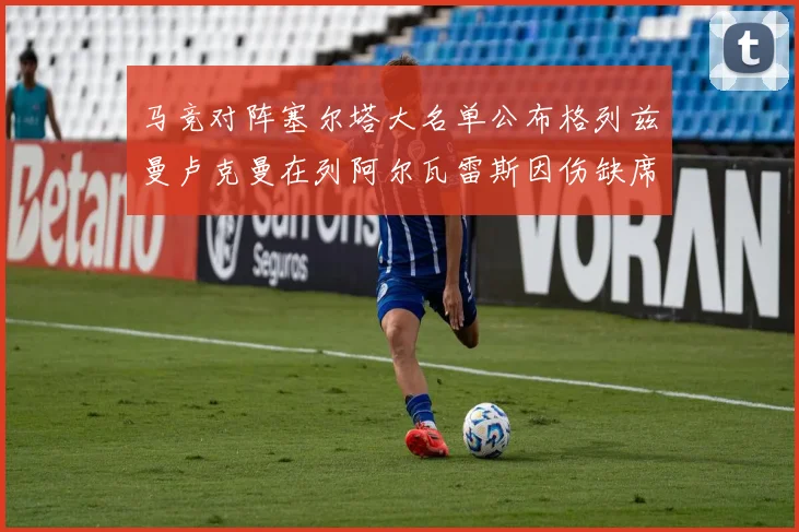 马竞对阵塞尔塔大名单公布格列兹曼卢克曼在列阿尔瓦雷斯因伤缺席