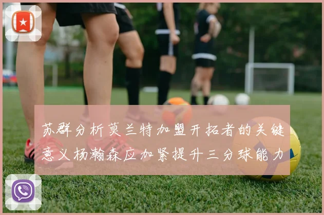 苏群分析莫兰特加盟开拓者的关键意义杨瀚森应加紧提升三分球能力