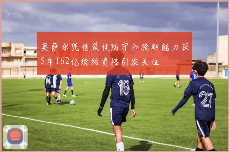 奥萨尔凭借最佳防守和抢断能力获5年162亿续约资格引发关注