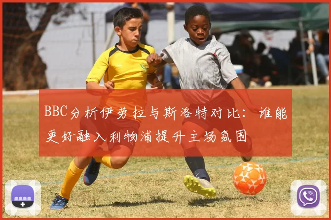 BBC分析伊劳拉与斯洛特对比：谁能更好融入利物浦提升主场氛围