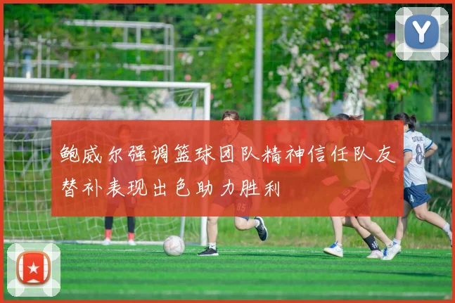 鲍威尔强调篮球团队精神信任队友替补表现出色助力胜利