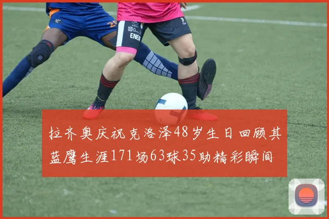 拉齐奥庆祝克洛泽48岁生日回顾其蓝鹰生涯171场63球35助精彩瞬间