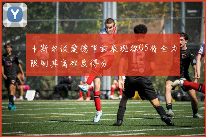卡斯尔谈爱德华兹表现称G5将全力限制其高难度得分
