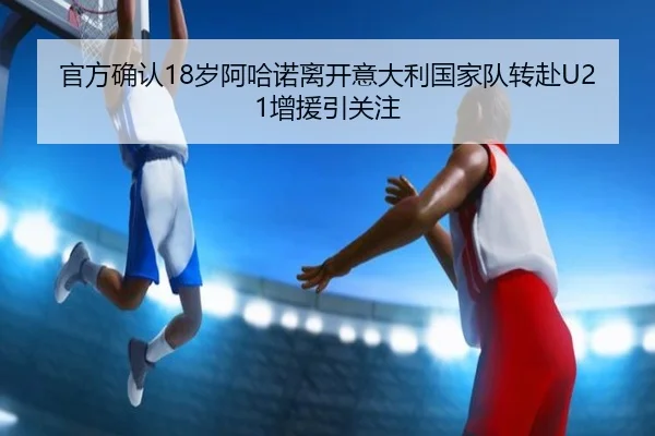 官方确认18岁阿哈诺离开意大利国家队转赴U21增援引关注